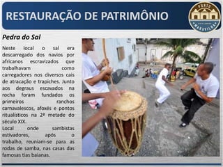 RESTAURAÇÃO DE PATRIMÔNIO
Pedra do Sal
Neste local o sal era
descarregado dos navios por
africanos escravizados que
trabalhavam               como
carregadores nos diversos cais
de atracação e trapiches. Junto
aos degraus escavados na
rocha foram fundados os
primeiros               ranchos
carnavalescos, afoxés e pontos
ritualísticos na 2ª metade do
século XIX.
Local        onde     sambistas
estivadores,       após       o
trabalho, reuniam-se para as
rodas de samba, nas casas das
famosas tias baianas.
 