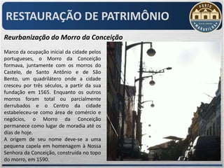 RESTAURAÇÃO DE PATRIMÔNIO
Reurbanização do Morro da Conceição
Marco da ocupação inicial da cidade pelos
portugueses, o Morro da Conceição
formava, juntamente com os morros do
Castelo, de Santo Antônio e de São
Bento, um quadrilátero onde a cidade
cresceu por três séculos, a partir da sua
fundação em 1565. Enquanto os outros
morros foram total ou parcialmente
derrubados e o Centro da cidade
estabeleceu-se como área de comércio e
negócios, o Morro da Conceição
permanece como lugar de moradia até os
dias de hoje.
A origem de seu nome deve-se a uma
pequena capela em homenagem à Nossa
Senhora da Conceição, construída no topo
do morro, em 1590.
 