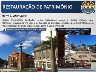 RESTAURAÇÃO DE PATRIMÔNIO
Outros Patrimonios
Outros Patrimônios tombados serão restaurados, como o Centro Cultural José
Bonifácio, inaugurado em 1871 e os Galpões da Gamboa, tombados pelo Patrimônio. Além
de recuperação de sítios arqueologicos como o Cais do Valongo
 