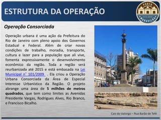 ESTRUTURA DA OPERAÇÃO
Operação Consorciada
Operação urbana é uma ação da Prefeitura do
Rio de Janeiro com pleno apoio dos Governos
Estadual e Federal. Além de criar novas
condições de trabalho, moradia, transporte,
cultura e lazer para a população que ali vive,
fomenta expressivamente o desenvolvimento
econômico da região. Toda a região será
reurbanizada até 2015 e está embasada na Lei
Municipal n˚ 101/2009 . Ela criou a Operação
Urbana Consorciada da Área de Especial
Interesse Urbanístico da Região. O projeto
abrange uma área de 5 milhões de metros
quadrados, que tem como limites as Avenidas
Presidente Vargas, Rodrigues Alves, Rio Branco,
e Francisco Bicalho.

                                                  Cais do Valongo – Rua Barão de Tefé
 