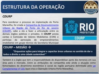 ESTRUTURA DA OPERAÇÃO
CDURP
Para coordenar o processo de implantação do Porto
Maravilha, foi criada a Companhia de Desenvolvimento
Urbano da Região do Porto do Rio de Janeiro
(CDURP), cabe a ela a fazer a articulação entre os
demais órgãos públicos e privados. A CDURP presta
contas à Comissão de Valores Mobiliários (CVM) e
participa da aprovação de empreendimentos
imobiliários em grupo técnico da Secretaria Municipal
de Urbanismo (SMU).
CDURP – MISSÃO 
          “Orquestrar ações para integrar e capacitar áreas urbanas no sentido de dar a
todos o direito a uma cidade sustentável “

Também é o órgão que tem a responsabilidade de disponibilizar parte dos terrenos em sua
área para o mercado. Entre as atribuições da companhia está ainda a atuação como
fomentadora do dinamismo econômico e social da região portuária delimitada pela Lei
Complementar nº 101 (que criou a Operação Urbana Porto Maravilha).
 