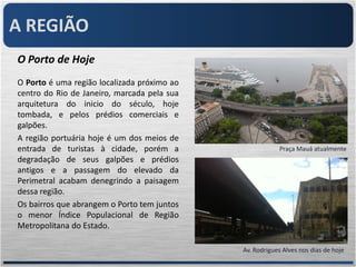 A REGIÃO
O Porto de Hoje
O Porto é uma região localizada próximo ao
centro do Rio de Janeiro, marcada pela sua
arquitetura do inicio do século, hoje
tombada, e pelos prédios comerciais e
galpões.
A região portuária hoje é um dos meios de
entrada de turistas à cidade, porém a                     Praça Mauá atualmente
degradação de seus galpões e prédios
antigos e a passagem do elevado da
Perimetral acabam denegrindo a paisagem
dessa região.
Os bairros que abrangem o Porto tem juntos
o menor Índice Populacional de Região
Metropolitana do Estado.

                                             Av. Rodrigues Alves nos dias de hoje
 