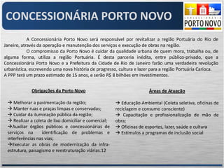 CONCESSIONÁRIA PORTO NOVO
            A Concessionária Porto Novo será responsável por revitalizar a região Portuária do Rio de
Janeiro, através da operação e manutenção dos serviços e execução de obras na região.
            O compromisso da Porto Novo é cuidar da qualidade urbana de quem mora, trabalha ou, de
alguma forma, utiliza a região Portuária. É desta parceria inédita, entre público-privado, que a
Concessionária Porto Novo e a Prefeitura da Cidade de Rio de Janeiro farão uma verdadeira revolução
urbanística, escrevendo uma nova história de progresso, cultura e lazer para a região Portuária Carioca.
A PPP terá um prazo estimado de 15 anos, e serão R$ 8 bilhões em investimentos.


             Obrigações da Porto Novo                                  Áreas de Atuação

  Melhorar a pavimentação da região;                   Educação Ambiental (Coleta seletiva, oficinas de
  Manter ruas e praças limpas e conservadas;          reciclagem e consumo consciente)
  Cuidar da iluminação pública da região;              Capacitação e profissionalização de mão de
  Realizar a coleta de lixo domiciliar e comercial;   obra;
 Auxiliar órgãos públicos e concessionárias de         Oficinas de esportes, lazer, saúde e cultura
 serviços na      identificação de problemas e          Estímulos a programas de inclusão social
 interferências nas vias;
 Executar as obras de modernização da infra-
 estrutura, paisagismo e reestruturação viárias.12
 