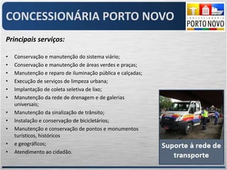 CONCESSIONÁRIA PORTO NOVO
Principais serviços:

•   Conservação e manutenção do sistema viário;
•   Conservação e manutenção de áreas verdes e praças;
•   Manutenção e reparo de iluminação pública e calçadas;
•   Execução de serviços de limpeza urbana;
•   Implantação de coleta seletiva de lixo;
•   Manutenção da rede de drenagem e de galerias
    universais;
•   Manutenção da sinalização de trânsito;
•   Instalação e conservação de bicicletários;
•   Manutenção e conservação de pontos e monumentos
    turísticos, históricos
•   e geográficos;
•   Atendimento ao cidadão.
 