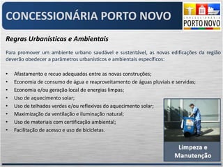 CONCESSIONÁRIA PORTO NOVO
Regras Urbanísticas e Ambientais
Para promover um ambiente urbano saudável e sustentável, as novas edificações da região
deverão obedecer a parâmetros urbanísticos e ambientais específicos:

•   Afastamento e recuo adequados entre as novas construções;
•   Economia de consumo de água e reaproveitamento de águas pluviais e servidas;
•   Economia e/ou geração local de energias limpas;
•   Uso de aquecimento solar;
•   Uso de telhados verdes e/ou reflexivos do aquecimento solar;
•   Maximização da ventilação e iluminação natural;
•   Uso de materiais com certificação ambiental;
•   Facilitação de acesso e uso de bicicletas.
 