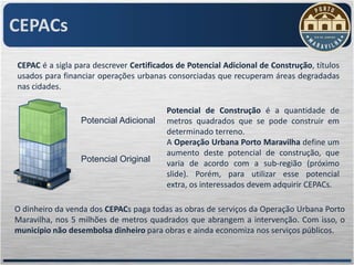 CEPACs
CEPAC é a sigla para descrever Certificados de Potencial Adicional de Construção, títulos
usados para financiar operações urbanas consorciadas que recuperam áreas degradadas
nas cidades.

                                         Potencial de Construção é a quantidade de
                 Potencial Adicional     metros quadrados que se pode construir em
                                         determinado terreno.
                                         A Operação Urbana Porto Maravilha define um
                                         aumento deste potencial de construção, que
                 Potencial Original      varia de acordo com a sub-região (próximo
                                         slide). Porém, para utilizar esse potencial
                                         extra, os interessados devem adquirir CEPACs.

O dinheiro da venda dos CEPACs paga todas as obras de serviços da Operação Urbana Porto
Maravilha, nos 5 milhões de metros quadrados que abrangem a intervenção. Com isso, o
município não desembolsa dinheiro para obras e ainda economiza nos serviços públicos.
 