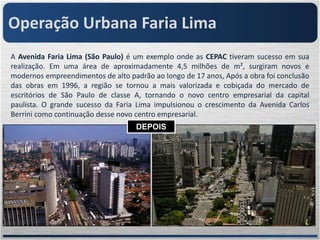 Operação Urbana Faria Lima
A Avenida Faria Lima (São Paulo) é um exemplo onde as CEPAC tiveram sucesso em sua
realização. Em uma área de aproximadamente 4,5 milhões de m², surgiram novos e
modernos empreendimentos de alto padrão ao longo de 17 anos, Após a obra foi conclusão
das obras em 1996, a região se tornou a mais valorizada e cobiçada do mercado de
escritórios de São Paulo de classe A, tornando o novo centro empresarial da capital
paulista. O grande sucesso da Faria Lima impulsionou o crescimento da Avenida Carlos
Berrini como continuação desse novo centro empresarial.
                                    DEPOIS
                                    ANTES
 