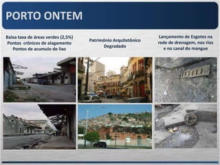 PORTO ONTEM
Baixa taxa de áreas verdes (2,5%)                              Lançamento de Esgotos na
                                    Patrimônio Arquitetônico   rede de drenagem, nos rios
 Pontos crônicos de alagamento
                                          Degradado              e no canal do mangue
   Pontos de acumulo de lixo
 