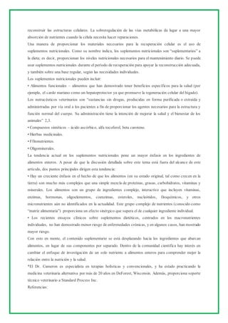 reconstruir las estructuras celulares. La sobreregulación de las vías metabólicas da lugar a una mayor
absorción de nutrientes cuando la célula necesita hacer reparaciones.
Una manera de proporcionar los materiales necesarios para la recuperación celular es el uso de
suplementos nutricionales. Como su nombre indica, los suplementos nutricionales son “suplementarios” a
la dieta; es decir, proporcionan los niveles nutricionales necesarios para el mantenimiento diario. Se puede
usar suplementos nutricionales durante el período de recuperación para apoyar la reconstrucción adecuada,
y también sobre una base regular, según las necesidades individuales.
Los suplementos nutricionales pueden incluir:
• Alimentos funcionales – alimentos que han demostrado tener beneficios específicos para la salud (por
ejemplo, el cardo mariano como un hepatoprotector ya que promueve la regeneración celular del hígado).
Los nutracéuticos veterinarios son “sustancias sin drogas, producidas en forma purificada o extraída y
administradas por vía oral a los pacientes a fin de proporcionar los agentes necesarios para la estructura y
función normal del cuerpo. Su administración tiene la intención de mejorar la salud y el bienestar de los
animales” 2,3.
• Compuestos sintéticos – ácido ascórbico, alfa tocoferol, beta caroteno.
• Hierbas medicinales.
• Ffitonutrientes.
• Oligominerales.
La tendencia actual en los suplementos nutricionales pone un mayor énfasis en los ingredientes de
alimentos enteros. A pesar de que la discusión detallada sobre este tema está fuera del alcance de este
artículo, dos puntos principales dirigen esta tendencia:
• Hay un creciente énfasis en el hecho de que los alimentos (en su estado original, tal como crecen en la
tierra) son mucho más complejos que una simple mezcla de proteínas, grasas, carbohidratos, vitaminas y
minerales. Los alimentos son un grupo de ingredientes complejo, interactivo que incluyen vitaminas,
enzimas, hormonas, oligoelementos, coenzimas, esteroles, nucleótidos, fitoquímicos, y otros
micronutrientes aún no identificados en la actualidad. Este grupo complejo de nutrientes (conocido como
“matriz alimentaria”) proporciona un efecto sinérgico que supera el de cualquier ingrediente individual.
• Los recientes ensayos clínicos sobre suplementos dietéticos, centrados en los macronutrientes
individuales, no han demostrado menor riesgo de enfermedades crónicas, y en algunos casos, han mostrado
mayor riesgo.
Con esto en mente, el contenido suplementario se está desplazando hacia los ingredientes que abarcan
alimentos, en lugar de sus componentes por separado. Dentro de la comunidad científica hay interés en
cambiar el enfoque de investigación de un solo nutriente a alimentos enteros para comprender mejor la
relación entre la nutrición y la salud.
*El Dr. Cameron es especialista en terapias holísticas y convencionales, y ha estado practicando la
medicina veterinaria alternativa por más de 20 años en DeForest, Wisconsin. Además, proporciona soporte
técnico veterinario a Standard Process Inc.
Referencias:
 
