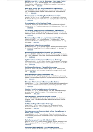 EBRD to Lend EUR 9.0 mln for Montenegro Yacht Repair Facility
August 21, 2012, 11:37, (Property Xpress) - The European Bank for
Reconstruction and Development (EBRD) has announced it is considering
providing a EUR ... read more

Peter Munk to Start New Real Estate Venture in Montenegro
August 09, 2012, 8:23, (Property Xpress) - Canadian billionaire Peter Munk,
one of the leading foreign investors in Montenegro, has announced a new
major ... read more

Montenegro to Issue Building Permits for Coastal Hotels
February 15, 2012, 10:54, (Property Xpress) - The Montenegro’s Ministry of
Sustainable Development and Tourism have recently issued several building
... read more

Groundbreaking of Five Star Hotel Today
January 20, 2012, 8:46, (Property Xpress) - Groundbreaking for a five star
hotel as part of the Porto Montenegro resort will take place today. Public and
... read more

Luxury Hotel Project Receives Building Permit in Montenegro
January 12, 2012, 11:59, (Property Xpress) - Adriatic Marinas has received
the building permit for its luxury hotel and apartment complex in Tivat, as part
... read more

Montenegro Opens Bids for Long Term Lease of Tivat Land
December 13, 2011, 9:05, (Property Xpress) - The Montenegro’s Tender
Commission for Tourism on Monday opened the bids submitted for the longterm lease ... read more

Regent Hotels to Sign Montenegro Deal
November 28, 2011, 10:41, (Property Xpress) - Regent International Hotels is
to introduce its luxury Regent brand into Montenegro with the opening of an
... read more

Montenegro Prolongs Deadline for Tivat Golf Resort Bids
November 24, 2011, 13:39, (Property Xpress) - The Montenegrin Privatization
and Capital Investment Council today announced it has extended the deadline
for ... read more

Update: Golf Course Development Planned for Montenegro
November 02, 2011, 15:34, (Property Xpress) - The Montenegrin Privatization
and Capital Investment Council today announced it has extended the deadline
for ... read more

Golf Course Development Planned for Montenegro
October 05, 2011, 7:54, (Property Xpress) - A golf course and associated
facilities are planned to be developed along the Montenegrin Adriatic coast.
The ... read more

Porto Montenegro Unveils Development Plan
September 21, 2011, 7:40, (Property Xpress) - Adriatic Marinas, developing
the elite Porto Montenegro tourism and nautical center in the Montenegrin city
of ... read more

Slovenian Petrol to Invest in Montenegro Gas Stations
August 09, 2011, 11:26, (Property Xpress) - Cetinje–based Montenegro Bonus
and Slovenia’s Petrol have terminated an agreement signed in 2007, under
... read more

Solution Found for Astra Montenegro Development
August 03, 2011, 10:23, (Property Xpress) - The story of Astra Montenegro
project at Zavala Cape, formerly one of the most ambitious building
endeavors, ... read more

Astra Montenegro to Continue with New Partners
July 01, 2011, 8:58, (Property Xpress) - Construction of Astra Montenegro
project at Zavala Cape will continue with new partners, according to local ...
read more

Golf Course Project Planned for Montenegro
June 16, 2011, 10:57, (Property Xpress) - The Montenegro’s Tender
Commission for Tourism will soon publish a public call for the lease of
property of ... read more

Porto Montenegro on Expansion Mode to Meet Rising Demand in
Global Yacht Tourism
August 20, 2010, 14:44, (Property Xpress) - Peter Munk, chairman of the
world’s largest gold producing firm Barrick Gold and majority shareholder and
... read more

Porto Montenegro to Invest EUR 100 mln in 2010
March 08, 2010, 9:41, (Property Xpress) - Adriatic Marinas, developing Porto
Montenegro project in Tivat, will spend EUR 100 mln to build residential ...
read more

Glavmosstroy Agrees RUB 2.1 Bln Debt Restructuring
January 19, 2010, 9:37, (Property Xpress) - Large Moscow developer

 