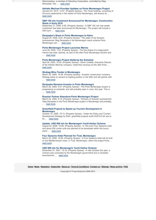 Glavmosstroy, a member of Glavstroy Corporation, controlled by Oleg
Deripaska, has ... read more

Adriatic Marinas Provides Updates on Porto Montenegro Project
January 04, 2010, 12:07, (Property Xpress) - The Teuta building, consisting of
29 luxury apartments in the harbor of Porto Montenegro, will receive its ...
read more

GBP 150 mln Investment Announced for Montenegro, Construction
Starts in Early 2010
September 21, 2009, 6:56, (Property Xpress) - A GBP 150 mln real estate
investment has been announced for Montenegro. The project will include a
200-room ... read more

Deripaska’s Share in Porto Montenegro to Halve
August 25, 2009, 8:24, (Property Xpress) - The stake of the Russian
businessman Oleg Deripaska in the Montenegrin resort scheme Porto
Montenegro can ... read more

Porto Montenegro Project Launches Marina
June 29, 2009, 7:22, (Property Xpress) - The first phase of a mega-yacht
marina has been opened, as part of the elite Porto Montenegro tourism and
... read more

Porto Montenegro Project Abide by the Schedule
April 09, 2009, 10:55, (Property Xpress) - Oliver Corlette, Executive Director
of the Adriatic Marinas company, noted that carrying out the elite Porto ...
read more

Strabag Wins Tender in Montenegro
March 30, 2009, 10:49, (Property Xpress) - Austrian construction company
Strabag wants to cement its leading position in the SEE and will partner with
... read more

Deripaska Remains Investor in Porto Montenegro
March 26, 2009, 9:47, (Property Xpress) - The Porto Montenegro project is
progressing on schedule, and will probably open in June, this year. This is
... read more

Russian Partner Abandons Porto Montenegro Project
March 24, 2009, 9:16, (Property Xpress) - Partners of Russian businessman
Oleg Deripaska in the Porto Montenegro project in Montenegro will probably
... read more

Greenfield Projects to Speed up Tourism Development in
Montenegro
October 14, 2008, 10:13, (Property Xpress) - Under the Policy and Tourism
Development Strategy by 2020, greenfield projects worth EUR 8.0 bln are to
be ... read more

Update: USD 500 mln for Montenegrin Yacht Harbor Scheme
August 04, 2008, 10:09, (Property Xpress) - A 150-room Four Seasons hotel
and about 250 condo units are planned to be developed within the luxury
yacht ... read more

Four Seasons Hotel Planned for Tivat, Montenegro
March 20, 2008, 10:06, (Property Xpress) - A Four Seasons hotel will be built
on the Mediterranean coast, in Tivat, Montenegro, within the project Porto ...
read more

USD 500 mln for Montenegrin Yacht Harbor Scheme
December 07, 2007, 16:18, (Property Xpress) - In late October this year, a
contract was concluded by the Montenegrin government and a Canadian
businessman ... read more

Home | News | Newswire | Subscribe | About us | Terms & Conditions | Contact us | Sitemap | News archive | FAQ
Copyright © PropertyXpress 2006-2012

 