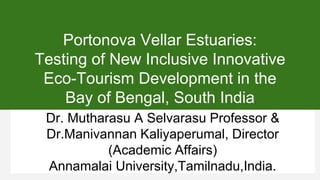 Portonova Vellar Estuaries:
Testing of New Inclusive Innovative
Eco-Tourism Development in the
Bay of Bengal, South India
Dr. Mutharasu A Selvarasu Professor &
Dr.Manivannan Kaliyaperumal, Director
(Academic Affairs)
Annamalai University,Tamilnadu,India.
 