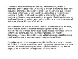 • La mayoría de los medidores de presión, o manómetros, miden la
  diferencia entre la presión de un fluido y la presión atmosférica local. Para
  pequeñas diferencias de presión se emplea un manómetro que consiste
  en un tubo en forma de U con un extremo conectado al recipiente que
  contiene el fluido y el otro extremo abierto a la atmósfera. El tubo
  contiene un líquido, como agua, aceite o mercurio, y la diferencia entre los
  niveles del líquido en ambas ramas indica la diferencia entre la presión del
  recipiente y la presión atmosférica local.

• Para diferencias de presión mayores se utiliza el manómetro de Bourdon,
  llamado así en honor al inventor francés Eugène Bourdon. Este
  manómetro está formado por un tubo hueco de sección ovalada curvado
  en forma de gancho. Los manómetros empleados para registrar
  fluctuaciones rápidas de presión suelen utilizar sensores piezoeléctricos o
  electrostáticos que proporcionan una respuesta instantánea.

• Como la mayoría de los manómetros miden la diferencia entre la presión
  del fluido y la presión atmosférica local, hay que sumar ésta última al valor
  indicado por el manómetro para hallar la presión absoluta. Una lectura
  negativa del manómetro corresponde a un vacío parcial.
 