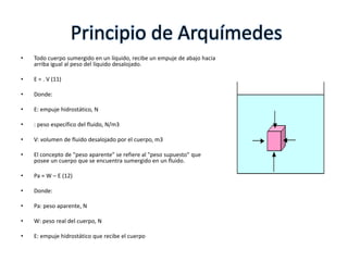 Principio de Arquímedes
•   Todo cuerpo sumergido en un líquido, recibe un empuje de abajo hacia
    arriba igual al peso del líquido desalojado.

•   E = . V (11)

•   Donde:

•   E: empuje hidrostático, N

•   : peso específico del fluido, N/m3

•   V: volumen de fluido desalojado por el cuerpo, m3

•   El concepto de "peso aparente" se refiere al "peso supuesto" que
    posee un cuerpo que se encuentra sumergido en un fluido.

•   Pa = W – E (12)

•   Donde:

•   Pa: peso aparente, N

•   W: peso real del cuerpo, N

•   E: empuje hidrostático que recibe el cuerpo
 