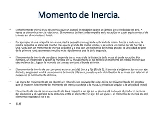 Momento de Inercia.
•   El momento de inercia es la resistencia que un cuerpo en rotación opone al cambio de su velocidad de giro. A
    veces se denomina inercia rotacional. El momento de inercia desempeña en la rotación un papel equivalente al de
    la masa en el movimiento lineal.

•   Por ejemplo, si una catapulta lanza una piedra pequeña y una grande aplicando la misma fuerza a cada una, la
    piedra pequeña se acelerará mucho más que la grande. De modo similar, si se aplica un mismo par de fuerzas a
    una rueda con un momento de inercia pequeño y a otra con un momento de inercia grande, la velocidad de giro
    de la primera rueda aumentará mucho más rápidamente que la de la segunda.

•   El momento de inercia de un objeto depende de su masa y de la distancia de la masa al eje de rotación. Por
    ejemplo, un volante de 1 kg con la mayoría de su masa cercana al eje tendrá un momento de inercia menor que
    otro volante de 1 kg con la mayoría de la masa cercana al borde exterior.

•   El momento de inercia de un cuerpo no es una cantidad única y fija (Tabla 2). Si se rota el objeto en torno a un eje
    distinto, en general tendrá un momento de inercia diferente, puesto que la distribución de su masa con relación al
    nuevo eje es normalmente distinta.

•   Las leyes del movimiento de los objetos en rotación son equivalentes a las leyes del movimiento de los objetos
    que se mueven linealmente (el momento de inercia sustituye a la masa, la velocidad angular a la velocidad lineal)

•   El elemento de inercia de un elemento de área respecto a un eje en su plano está dado por el producto del área
    del elemento y el cuadrado de la distancia entre el elemento y el eje. En la Figura 1, el momento de inercia dIx del
    elemento respecto al eje x es:

•   (13)
 