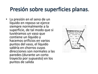 Presión sobre superficies planas.
• La presión en el seno de un
  líquido en reposo se ejerce
  siempre normalmente a la
  superficie, de tal modo que si
  tuviéramos un vaso que
  contiene un líquido y
  hacemos orificios en varios
  puntos del vaso, el líquido
  saldría en chorros cuyas
  direcciones son normales a las
  paredes (durante un corto
  trayecto por supuesto) en los
  puntos de salida
 