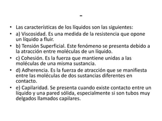 -
• Las características de los líquidos son las siguientes:
• a) Viscosidad. Es una medida de la resistencia que opone
  un líquido a fluir.
• b) Tensión Superficial. Este fenómeno se presenta debido a
  la atracción entre moléculas de un líquido.
• c) Cohesión. Es la fuerza que mantiene unidas a las
  moléculas de una misma sustancia.
• d) Adherencia. Es la fuerza de atracción que se manifiesta
  entre las moléculas de dos sustancias diferentes en
  contacto.
• e) Capilaridad. Se presenta cuando existe contacto entre un
  líquido y una pared sólida, especialmente si son tubos muy
  delgados llamados capilares.
 