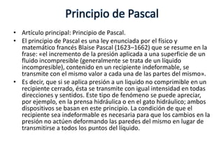 Principio de Pascal
• Artículo principal: Principio de Pascal.
• El principio de Pascal es una ley enunciada por el físico y
  matemático francés Blaise Pascal (1623–1662) que se resume en la
  frase: «el incremento de la presión aplicada a una superficie de un
  fluido incompresible (generalmente se trata de un líquido
  incompresible), contenido en un recipiente indeformable, se
  transmite con el mismo valor a cada una de las partes del mismo».
• Es decir, que si se aplica presión a un liquido no comprimible en un
  recipiente cerrado, ésta se transmite con igual intensidad en todas
  direcciones y sentidos. Este tipo de fenómeno se puede apreciar,
  por ejemplo, en la prensa hidráulica o en el gato hidráulico; ambos
  dispositivos se basan en este principio. La condición de que el
  recipiente sea indeformable es necesaria para que los cambios en la
  presión no actúen deformando las paredes del mismo en lugar de
  transmitirse a todos los puntos del líquido.
 