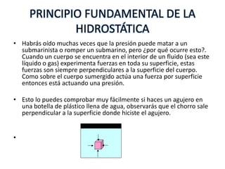 PRINCIPIO FUNDAMENTAL DE LA
             HIDROSTÁTICA
• Habrás oído muchas veces que la presión puede matar a un
  submarinista o romper un submarino, pero ¿por qué ocurre esto?.
  Cuando un cuerpo se encuentra en el interior de un fluido (sea este
  líquido o gas) experimenta fuerzas en toda su superficie, estas
  fuerzas son siempre perpendiculares a la superficie del cuerpo.
  Como sobre el cuerpo sumergido actúa una fuerza por superficie
  entonces está actuando una presión.

• Esto lo puedes comprobar muy fácilmente si haces un agujero en
  una botella de plástico llena de agua, observarás que el chorro sale
  perpendicular a la superficie donde hiciste el agujero.


•
 