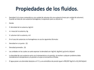 Propiedades de los fluidos.
•   Densidad: Es la masa contenida en una unidad de volumen de una sustancia (masa por unidad de volumen).
    Cuando se trata de una sustancia homogénea, la expresión para su cálculo es:          (1)

•   Donde

•   densidad de la sustancia, Kg/m3
     :

•   m: masa de la sustancia, Kg

•   V: volumen de la sustancia, m3

•   En el caso de sustancias no homogéneas se usa las siguientes fórmulas:

•   Densidad en un punto: (2)

•   Densidad promedia: (3)

•   Las unidades en las cuales se suele expresar la densidad son: Kg/m3, Kg/dm3, gr/cm3 y lb/pie3

•   La densidad de una sustancia varía con la temperatura y la presión; al resolver cualquier problema debe
    considerarse la temperatura y la presión a la que se encuentra el fluido.

•   El agua posee una densidad absoluta a 4 º C y una atmósfera de presión igual a 999,997 Kg/m3 o 62,244 lb/pie3
 