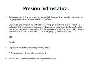 Presión hidrostática.
•   Presión en mecánica, es la fuerza por unidad de superficie que ejerce un líquido o
    un gas perpendicularmente a dicha superficie.

•   La presión suele medirse en atmósferas (atm); en el Sistema Internacional de
    unidades (SI), la presión se expresa en Newton por metro cuadrado; un Newton
    por metro cuadrado es un pascal (Pa). La atmósfera se define como 101.325 Pa, y
    equivale a 760 mm de mercurio o 14,70 lbf/pulg2 (denominada psi).

•   (9)

•   Donde:

•   P: presión ejercida sobre la superficie, N/m2

•   F: fuerza perpendicular a la superficie, N

•   A: área de la superficie donde se aplica la fuerza, m2
 