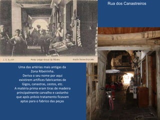 Uma das artérias mais antigas da  Zona Ribeirinha. Deriva o seu nome por aqui existirem artífices fabricantes de Gigos, canastras, cestos, etc. A matéria prima eram tiras de madeira principalmente carvalho e castanho que após prévio tratamento ficavam aptas para o fabrico das peças  Rua dos Canastreiros 