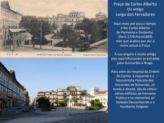 Praça de Carlos Alberto Ou antigo Largo dos Ferradores Aqui viveu por pouco tempo  o Rei Carlos Alberto de Piemonte e Sardenha,  (Paris 1778-Porto1849) mas que acabou por dar o nome actual à Praça. A sua origem é muito antiga pois aqui bifurcavam as estradas para Guimarães e Braga. Para além do Hospital da Ordem do Carmo, à esquerda e o Setecentista Palacete dos  Viscondes de Balsemão, ao  fundo à direita, são de referir  vários edifícios de Interesse Público e os memoriais ao Soldado Desconhecido e a Humberto Delgado  