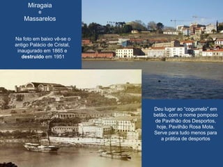 Miragaia e  Massarelos Na foto em baixo vê-se o antigo Palácio de Cristal,  inaugurado em 1865 e  destruído  em 1951 Deu lugar ao “cogumelo” em betão, com o nome pomposo de Pavilhão dos Desportos, hoje, Pavilhão Rosa Mota. Serve para tudo menos para a prática de desportos 