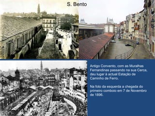 S. Bento Antigo Convento, com as Muralhas Fernandinas passando na sua Cerca, deu lugar à actual Estação de  Caminho de Ferro. Na foto da esquerda a chegada do primeiro comboio em 7 de Novembro de 1896.  