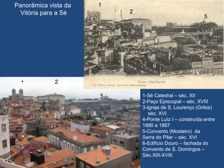 Panorâmica vista da  Vitória para a Sé 2  4 3 5 6 1  2 3  4  5 6 1-Sé Catedral – séc. XII 2-Paço Episcopal – séc. XVIII 3-Igreja de S. Lourenço (Grilos) séc. XVI 4-Ponte Luíz I – construída entre 1880 e 1887 5-Convento (Mosteiro)  da  Serra do Pilar – séc. XVI 6-Edifício Douro – fachada do Convento de S. Domingos – Séc.XIII-XVIII 