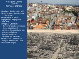 Vista para Oriente a partir da Torre dos Clérigos 1  2  3 5  6 7 1  2  3 4 5  6 7 1-Igreja do Bonfim – séc. XIX 2-Rua de Santo António ou de 31 de Janeiro 3-Estação de S. Bento 4-Igreja dos Congregados  séc. XVII 5-Praça da Liberdade  (teve imensas toponímias ao longo dos séculos),  vendo-se à esquerda na foto antiga o edifício da  Câmara Municipal  demolido em 1916 (A)  6-Palácio das Cardosas ou antigo Convento dos Lóios 7-Rua dos Clérigos  4 (A) 