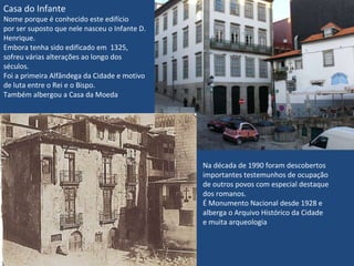 Casa do Infante Nome porque é conhecido este edifício por ser suposto que nele nasceu o Infante D. Henrique. Embora tenha sido edificado em  1325, sofreu várias alterações ao longo dos séculos. Foi a primeira Alfândega da Cidade e motivo de luta entre o Rei e o Bispo. Também albergou a Casa da Moeda Na década de 1990 foram descobertos  importantes testemunhos de ocupação de outros povos com especial destaque dos romanos. É Monumento Nacional desde 1928 e alberga o Arquivo Histórico da Cidade e muita arqueologia 
