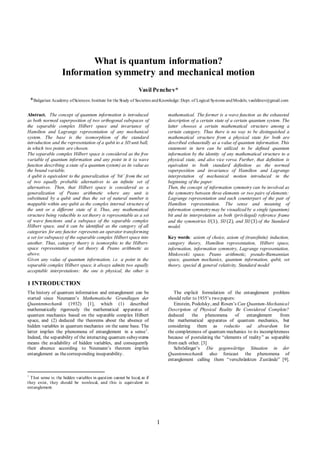 1
What is quantum information?
Information symmetry and mechanical motion
Vasil Penchev*
*Bulgarian Academy ofSciences: Institute for the Study of Societies andKnowledge: Dept. of Logical Systems andModels; vasildinev@gmail.com
Abstract. The concept of quantum information is introduced
as both normed superposition of two orthogonal subspaces of
the separable complex Hilbert space and invariance of
Hamilton and Lagrange representation of any mechanical
system. The base is the isomorphism of the standard
introduction and the representation of a qubit to a 3D unit ball,
in which two points are chosen.
The separable complex Hilbert space is considered as the free
variable of quantum information and any point in it (a wave
function describing a state of a quantum system) as its valueas
the bound variable.
A qubit is equivalent to the generalization of ‘bit’ from the set
of two equally probable alternatives to an infinite set of
alternatives. Then, that Hilbert space is considered as a
generalization of Peano arithmetic where any unit is
substituted by a qubit and thus the set of natural number is
mappable within any qubit as the complex internal structure of
the unit or a different state of it. Thus, any mathematical
structure being reducible to set theory is representable as a set
of wave functions and a subspace of the separable complex
Hilbert space, and it can be identified as the category of all
categories for any functor represents an operator transforming
a set (or subspace) of the separable complex Hilbert space into
another. Thus, category theory is isomorphic to the Hilbert-
space representation of set theory & Peano arithmetic as
above.
Given any value of quantum information, i.e. a point in the
separable complex Hilbert space, it always admits two equally
acceptable interpretations: the one is physical, the other is
mathematical. The former is a wave function as the exhausted
description of a certain state of a certain quantum system. The
latter chooses a certain mathematical structure among a
certain category. Thus there is no way to be distinguished a
mathematical structure from a physical state for both are
described exhaustedly as a value of quantum information. This
statement in turn can be utilized to be defined quantum
information by the identity of any mathematical structure to a
physical state, and also vice versa. Further, that definition is
equivalent to both standard definition as the normed
superposition and invariance of Hamilton and Lagrange
interpretation of mechanical motion introduced in the
beginning of the paper.
Then, the concept of information symmetry can be involved as
the symmetry between three elements or two pairs of elements:
Lagrange representation and each counterpart of the pair of
Hamilton representation. The sense and meaning of
information symmetrymay be visualized by a single (quantum)
bit and its interpretation as both (privileged) reference frame
and the symmetries 𝑈𝑈(1), 𝑆𝑆𝑆𝑆(2), and 𝑆𝑆𝑆𝑆(3) of the Standard
model.
Key words: axiom of choice, axiom of (transfinite) induction,
category theory, Hamilton representation, Hilbert space,
information, information symmetry, Lagrange representation,
Minkowski space, Peano arithmetic, pseudo-Riemannian
space, quantum mechanics, quantum information, qubit, set
theory, special & general relativity, Standard model
1 INTRODUCTION
The history of quantum information and entanglement can be
started since Neumann’s Mathematische Grundlagen der
Quantenmechanik (1932) [1], which (1) described
mathematically rigorously the mathematical apparatus of
quantum mechanics based on the separable complex Hilbert
space, and (2) deduced the theorems about the absence of
hidden variables in quantum mechanics on the same base. The
latter implies the phenomena of entanglement in a sense1
.
Indeed, the separability of the interacting quantum subsystems
means the availability of hidden variables, and consequently
their absence according to Neumann’s theorem implies
entanglement as thecorresponding inseparability.
1
That sense is: the hidden variables in question cannot be local, so if
they exist, they should be nonlocal, and this is equivalent to
entanglement.
The explicit formulation of the entanglement problem
should refer to 1935’s two papers:
Einstein, Podolsky, and Rosen’s Can Quantum-Mechanical
Description of Physical Reality Be Considered Complete?
deduced the phenomena of entanglement from
the mathematical apparatus of quantum mechanics, but
considering them as reductio ad absurdum for
the completeness of quantum mechanics to its incompleteness
because of postulating the “elements of reality” as separable
from each other. [3]
Schrödinger’s Die gegenwärtige Situation in der
Quantenmechanik also forecast the phenomena of
entanglement calling them “verschränkten Zustände” [9].
 