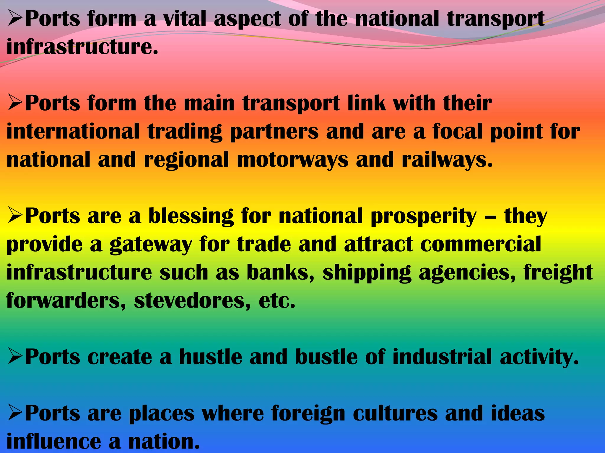 Ports form a vital aspect of the national transport
infrastructure.

Ports form the main transport link with their
international trading partners and are a focal point for
national and regional motorways and railways.

Ports are a blessing for national prosperity – they
provide a gateway for trade and attract commercial
infrastructure such as banks, shipping agencies, freight
forwarders, stevedores, etc.

Ports create a hustle and bustle of industrial activity.

Ports are places where foreign cultures and ideas
influence a nation.
 