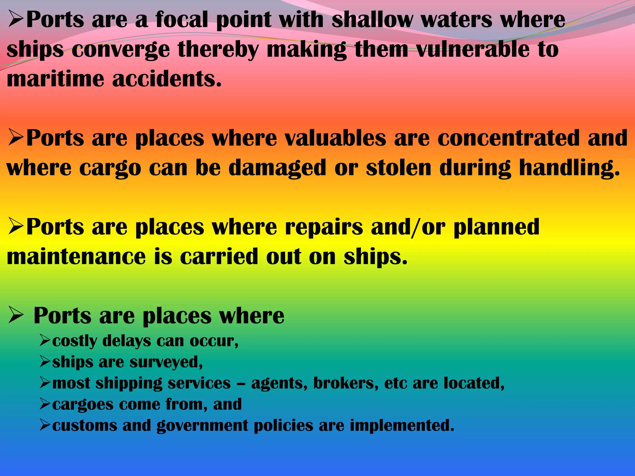 Ports are a focal point with shallow waters where
ships converge thereby making them vulnerable to
maritime accidents.

Ports are places where valuables are concentrated and
where cargo can be damaged or stolen during handling.

Ports are places where repairs and/or planned
maintenance is carried out on ships.

 Ports are places where
  costly delays can occur,
  ships are surveyed,
  most shipping services – agents, brokers, etc are located,
  cargoes come from, and
  customs and government policies are implemented.
 