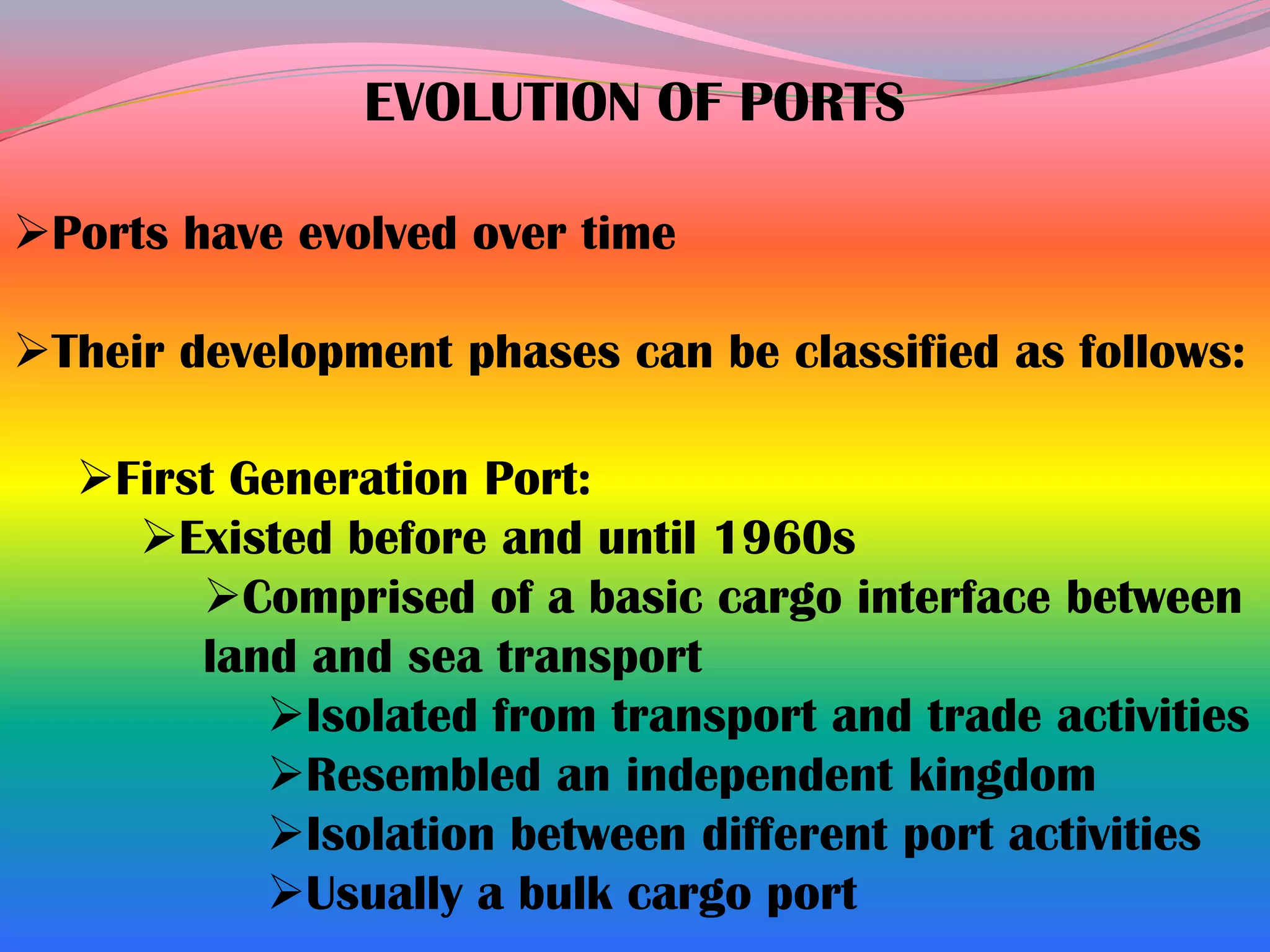 EVOLUTION OF PORTS

Ports have evolved over time

Their development phases can be classified as follows:

  First Generation Port:
    Existed before and until 1960s
       Comprised of a basic cargo interface between
       land and sea transport
          Isolated from transport and trade activities
          Resembled an independent kingdom
          Isolation between different port activities
          Usually a bulk cargo port
 