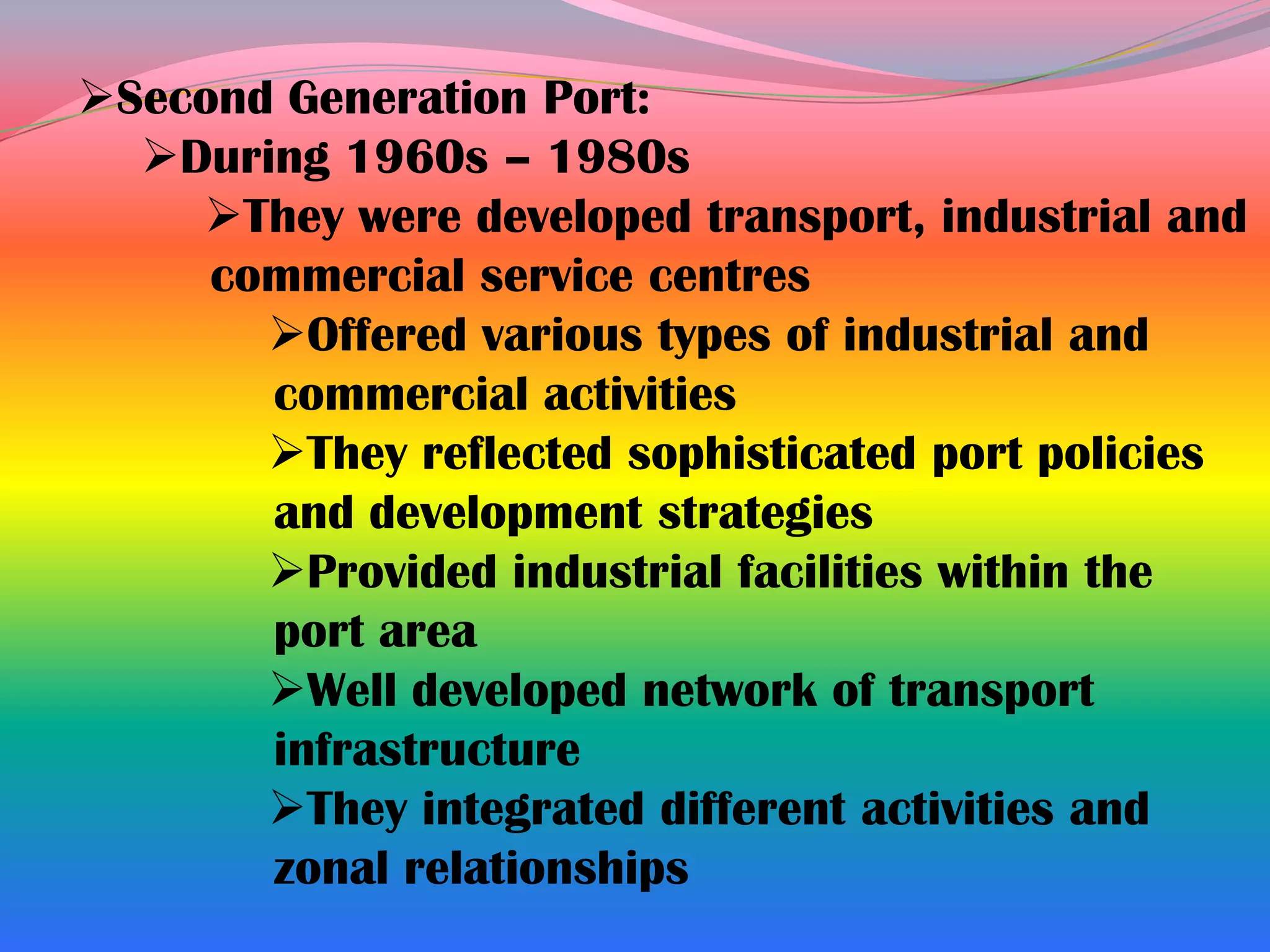 Second Generation Port:
  During 1960s – 1980s
    They were developed transport, industrial and
     commercial service centres
       Offered various types of industrial and
       commercial activities
       They reflected sophisticated port policies
       and development strategies
       Provided industrial facilities within the
       port area
       Well developed network of transport
       infrastructure
       They integrated different activities and
       zonal relationships
 