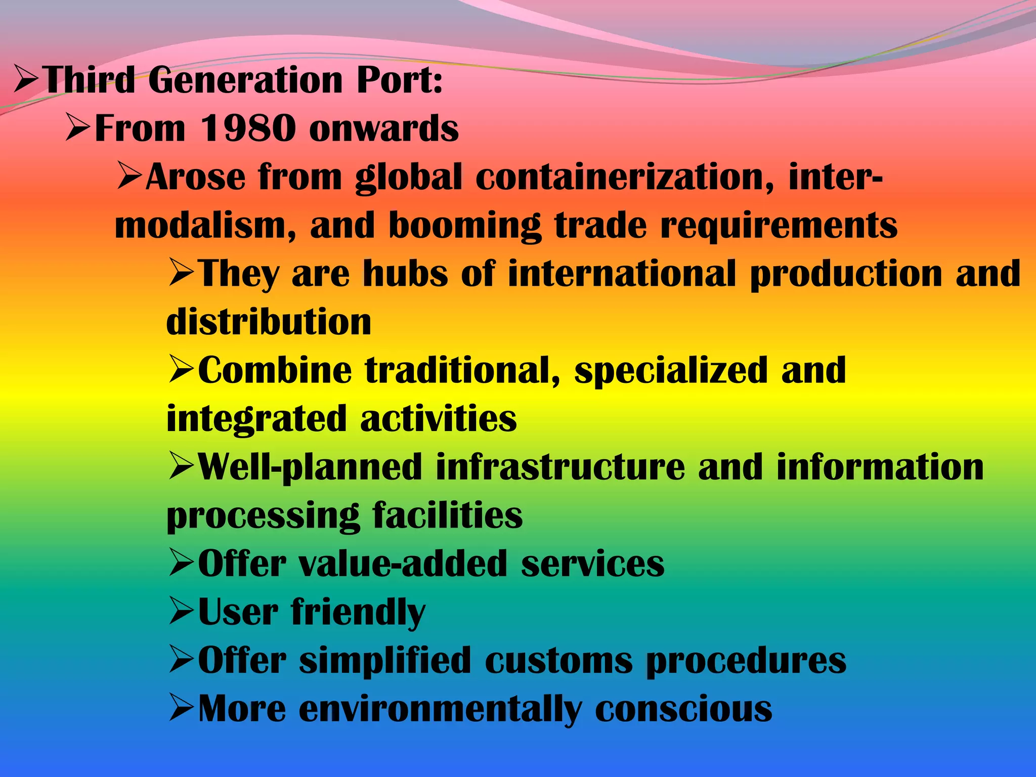 Third Generation Port:
  From 1980 onwards
     Arose from global containerization, inter-
     modalism, and booming trade requirements
        They are hubs of international production and
        distribution
        Combine traditional, specialized and
        integrated activities
        Well-planned infrastructure and information
        processing facilities
        Offer value-added services
        User friendly
        Offer simplified customs procedures
        More environmentally conscious
 