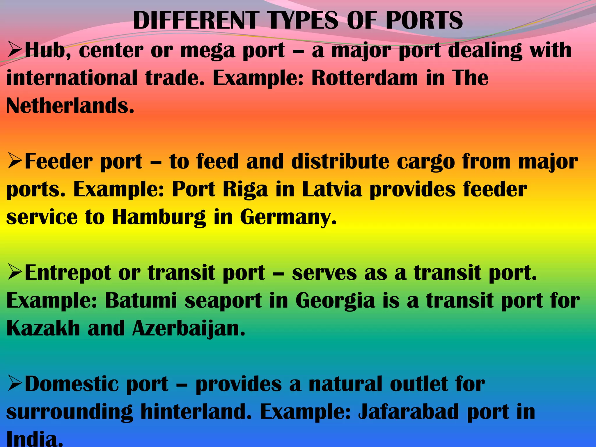 DIFFERENT TYPES OF PORTS
Hub, center or mega port – a major port dealing with
international trade. Example: Rotterdam in The
Netherlands.

Feeder port – to feed and distribute cargo from major
ports. Example: Port Riga in Latvia provides feeder
service to Hamburg in Germany.

Entrepot or transit port – serves as a transit port.
Example: Batumi seaport in Georgia is a transit port for
Kazakh and Azerbaijan.

Domestic port – provides a natural outlet for
surrounding hinterland. Example: Jafarabad port in
India.
 