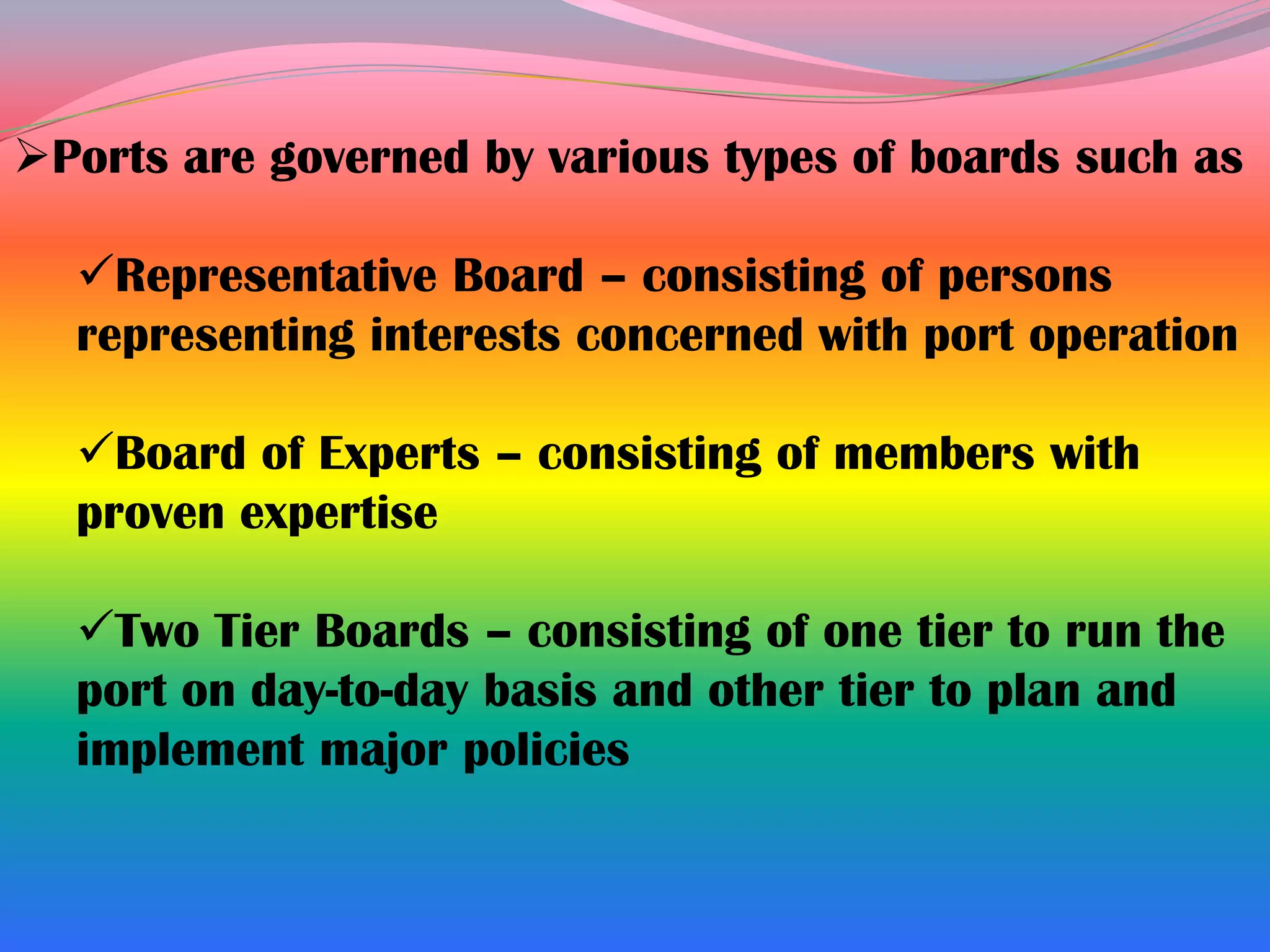 Ports are governed by various types of boards such as

  Representative Board – consisting of persons
  representing interests concerned with port operation

  Board of Experts – consisting of members with
  proven expertise

  Two Tier Boards – consisting of one tier to run the
  port on day-to-day basis and other tier to plan and
  implement major policies
 