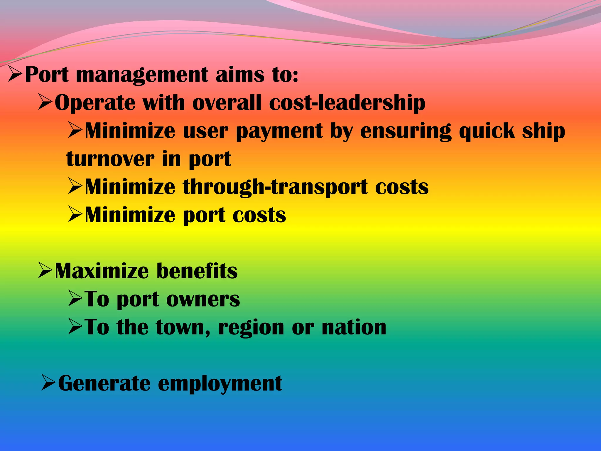 Port management aims to:
  Operate with overall cost-leadership
     Minimize user payment by ensuring quick ship
     turnover in port
     Minimize through-transport costs
     Minimize port costs

  Maximize benefits
    To port owners
    To the town, region or nation

  Generate employment
 