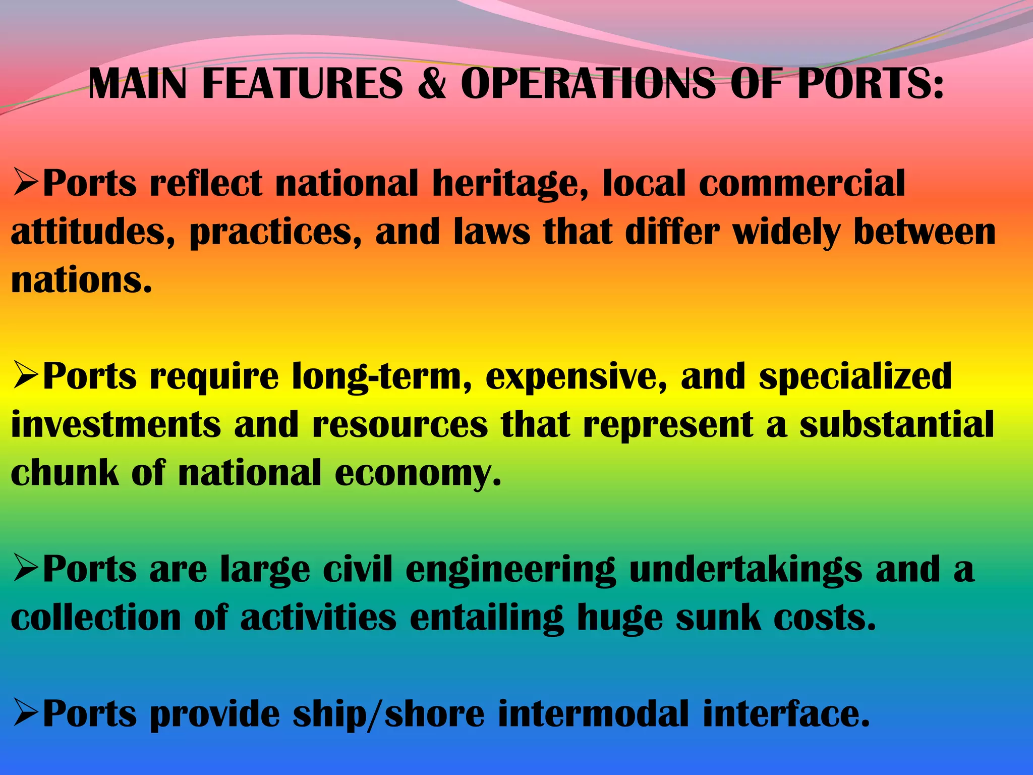 MAIN FEATURES & OPERATIONS OF PORTS:

Ports reflect national heritage, local commercial
attitudes, practices, and laws that differ widely between
nations.

Ports require long-term, expensive, and specialized
investments and resources that represent a substantial
chunk of national economy.

Ports are large civil engineering undertakings and a
collection of activities entailing huge sunk costs.

Ports provide ship/shore intermodal interface.
 