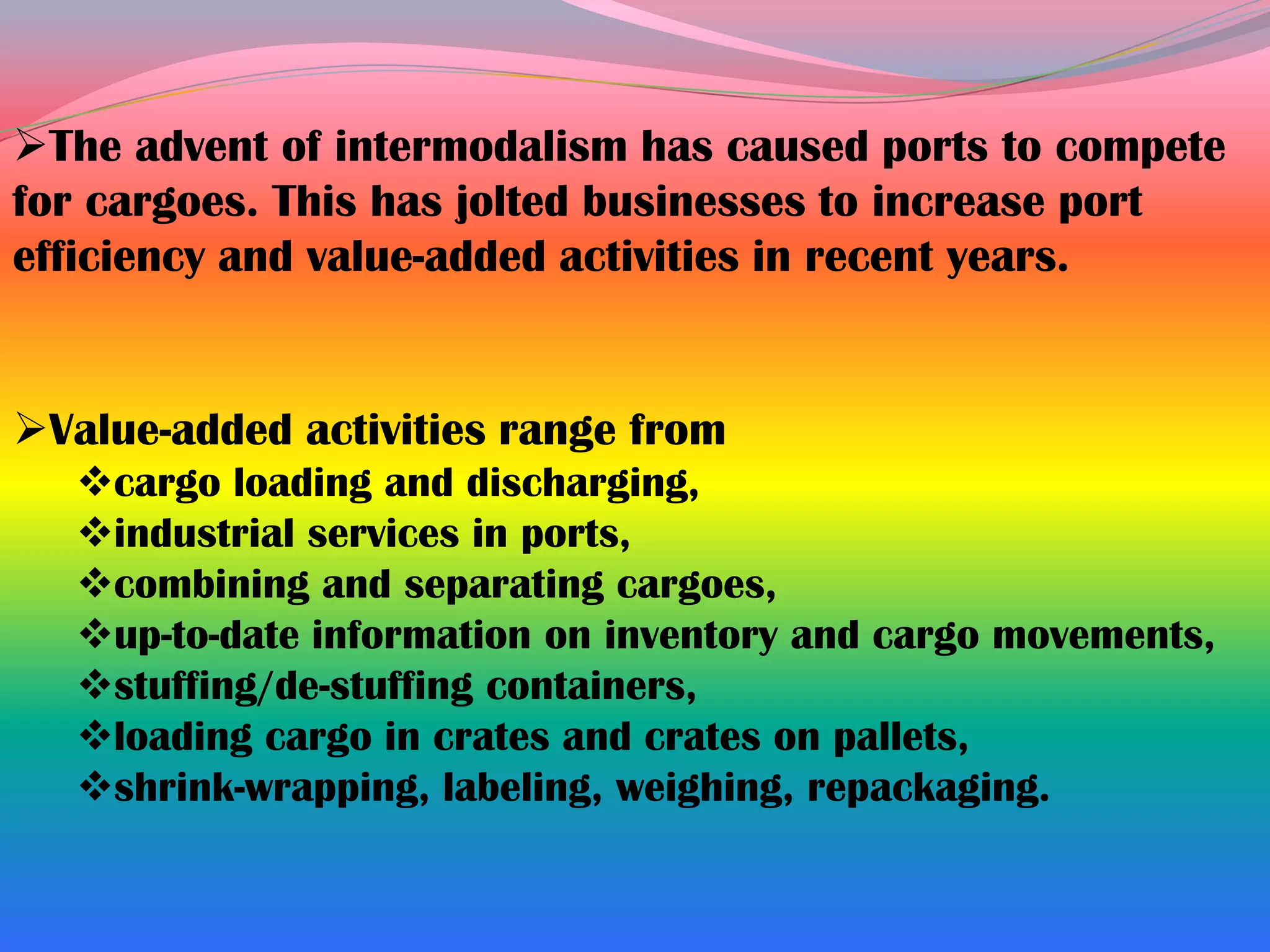 The advent of intermodalism has caused ports to compete
for cargoes. This has jolted businesses to increase port
efficiency and value-added activities in recent years.


Value-added activities range from
   cargo loading and discharging,
   industrial services in ports,
   combining and separating cargoes,
   up-to-date information on inventory and cargo movements,
   stuffing/de-stuffing containers,
   loading cargo in crates and crates on pallets,
   shrink-wrapping, labeling, weighing, repackaging.
 