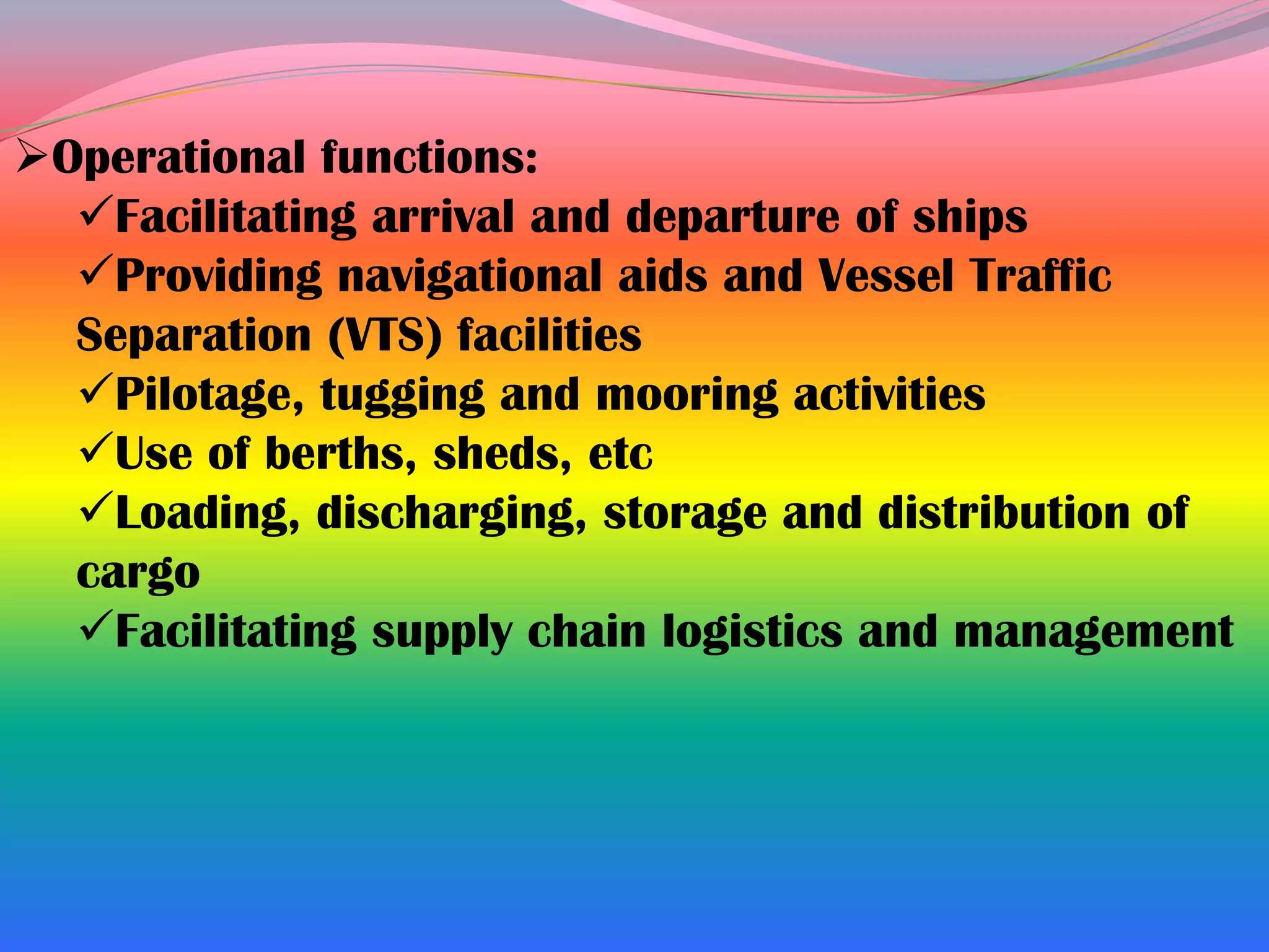 Operational functions:
  Facilitating arrival and departure of ships
  Providing navigational aids and Vessel Traffic
  Separation (VTS) facilities
  Pilotage, tugging and mooring activities
  Use of berths, sheds, etc
  Loading, discharging, storage and distribution of
  cargo
  Facilitating supply chain logistics and management
 