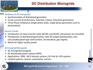 Problems in AC microgrids:
 Synchronization of distributed generators
 Inrush current (transformers, Induction motors, Induction generators)
 Three-Phase Unbalance (single-phase loads, single-phase generators such as
photovoltaic)
Recent Trends
 Introduction of many Inverter loads (AC/DC and DC/AC conversions are included)
 Introduction of distributed generations with DC output (photovoltaic, fuel
cell,variablespeed type wind turbine, microturbine, gas engine)
 Needs for higher quality power
DC-Coupled Microgrids
 DC microgrids/nanogrids
 DC distributed power systems (DPS)
 Applications: VRM, -48 V telecom systems, DC-link for UPS systems
 Isolated systems: avionic, automotive, marine…
28Microgrid Research Programme – ET – AAU
 
