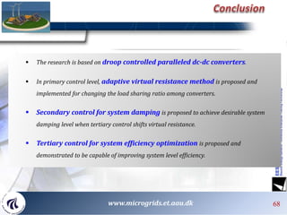 68
 The research is based on droop controlled paralleled dc-dc converters.
 In primary control level, adaptive virtual resistance method is proposed and
implemented for changing the load sharing ratio among converters.
 Secondary control for system damping is proposed to achieve desirable system
damping level when tertiary control shifts virtual resistance.
 Tertiary control for system efficiency optimization is proposed and
demonstrated to be capable of improving system level efficiency.
686868 68www.microgrids.et.aau.dk
 