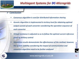 7474747474 74www.microgrids.et.aau.dk
 Conclusion
 Consensus algorithm is used for distributed information sharing
 Genetic Algorithm is implemented in tertiary level for obtaining optimal
output current of each converter considering the operation sequence of
each converter
 Virtual resistance is adjusted so as to follow the optimal current reference
given by tertiary control
 Simulation results demonstrate the effectiveness of the method, however,
the system stability considering the impact of communication and
consensus algorithm need to be further analyzed
 