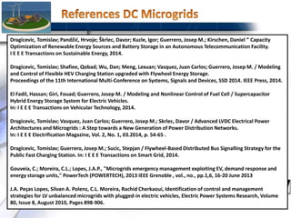 75
Dragicevic, Tomislav; Pandžić, Hrvoje; Škrlec, Davor; Kuzle, Igor; Guerrero, Josep M.; Kirschen, Daniel ” Capacity
Optimization of Renewable Energy Sources and Battery Storage in an Autonomous Telecommunication Facility.
I E E E Transactions on Sustainable Energy, 2014.
Dragicevic, Tomislav; Shafiee, Qobad; Wu, Dan; Meng, Lexuan; Vasquez, Juan Carlos; Guerrero, Josep M. / Modeling
and Control of Flexible HEV Charging Station upgraded with Flywheel Energy Storage.
Proceedings of the 11th International Multi-Conference on Systems, Signals and Devices, SSD 2014. IEEE Press, 2014.
El Fadil, Hassan; Giri, Fouad; Guerrero, Josep M. / Modeling and Nonlinear Control of Fuel Cell / Supercapacitor
Hybrid Energy Storage System for Electric Vehicles.
In: I E E E Transactions on Vehicular Technology, 2014.
Dragicevic, Tomislav; Vasquez, Juan Carlos; Guerrero, Josep M.; Skrlec, Davor / Advanced LVDC Electrical Power
Architectures and Microgrids : A Step towards a New Generation of Power Distribution Networks.
In: I E E E Electrification Magazine, Vol. 2, No. 1, 03.2014, p. 54-65 .
Dragicevic, Tomislav; Guerrero, Josep M.; Sucic, Stepjan / Flywheel-Based Distributed Bus Signalling Strategy for the
Public Fast Charging Station. In: I E E E Transactions on Smart Grid, 2014.
Gouveia, C.; Moreira, C.L.; Lopes, J.A.P., "Microgrids emergency management exploiting EV, demand response and
energy storage units," PowerTech (POWERTECH), 2013 IEEE Grenoble , vol., no., pp.1,6, 16-20 June 2013
J.A. Peças Lopes, Silvan A. Polenz, C.L. Moreira, Rachid Cherkaoui, Identification of control and management
strategies for LV unbalanced microgrids with plugged-in electric vehicles, Electric Power Systems Research, Volume
80, Issue 8, August 2010, Pages 898-906.
 