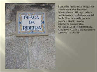 É uma das Praças mais antigas da
cidade e um local histórico.
Já referida em 1389, aqui existia
uma intensa actividade comercial.
Em 1491 foi destruída por um
grande incêndio mas foi
totalmente reconstruída.
No século XVIII foi reformulada.
Até ao séc. XIX foi o grande centro
comercial da cidade
 