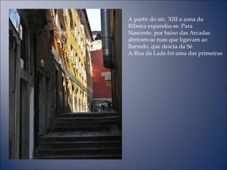 A partir do séc. XIII a zona da
Ribeira expandiu-se. Para
Nascente, por baixo das Arcadas
abriram-se ruas que ligavam ao
Barredo, que descia da Sé
A Rua da Lada foi uma das primeiras
 